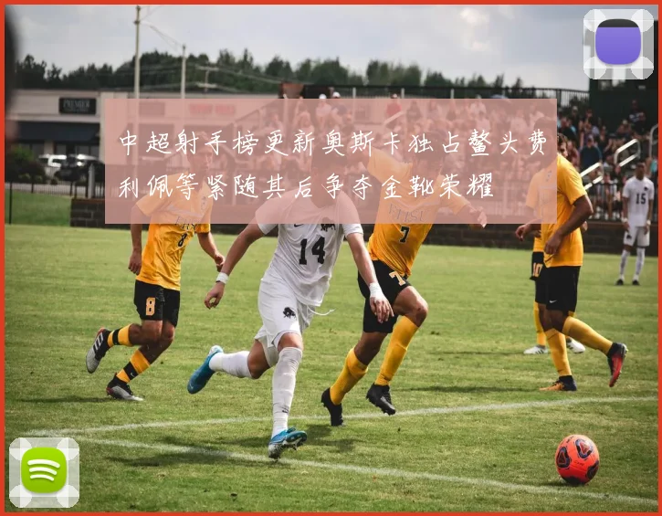 中超射手榜更新奥斯卡独占鳌头费利佩等紧随其后争夺金靴荣耀