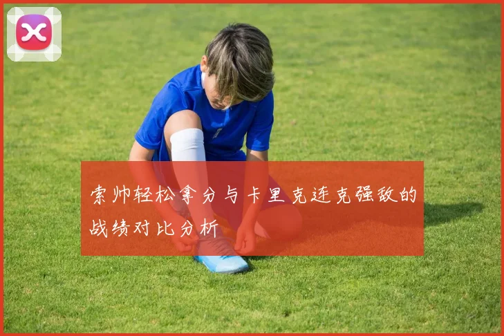 索帅轻松拿分与卡里克连克强敌的战绩对比分析