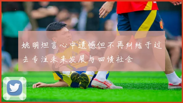 姚明坦言心中遗憾但不再纠结于过去专注未来发展与回馈社会