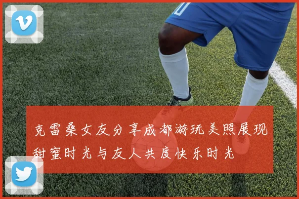 克雷桑女友分享成都游玩美照展现甜蜜时光与友人共度快乐时光