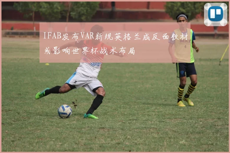 IFAB发布VAR新规英格兰成反面教材或影响世界杯战术布局