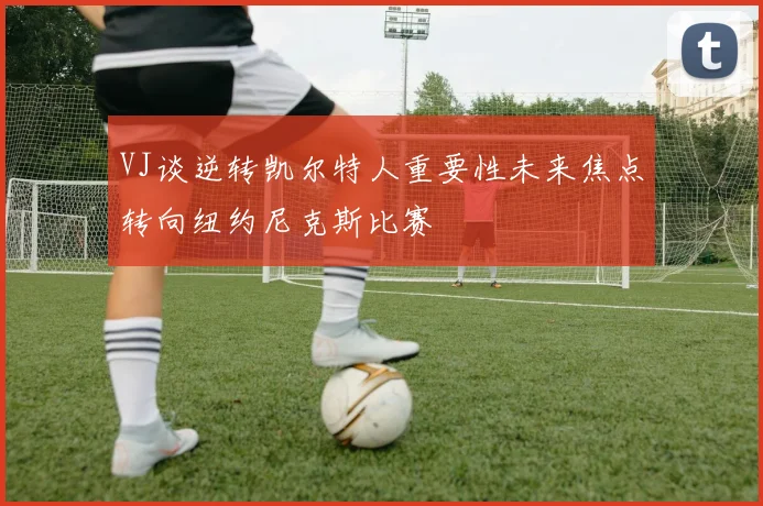 VJ谈逆转凯尔特人重要性未来焦点转向纽约尼克斯比赛