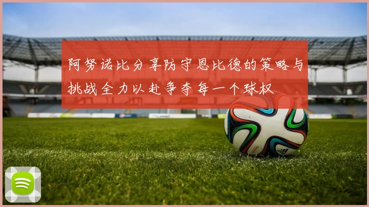 阿努诺比分享防守恩比德的策略与挑战全力以赴争夺每一个球权