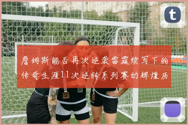 詹姆斯能否再次逆袭雷霆续写下狗传奇生涯11次逆转系列赛的辉煌历史