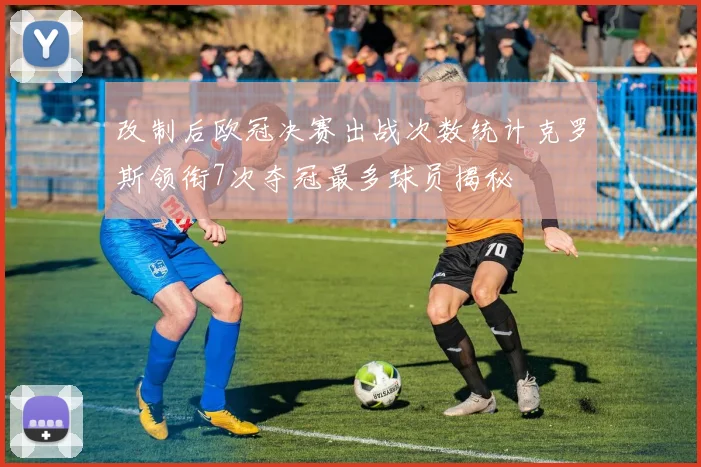 改制后欧冠决赛出战次数统计克罗斯领衔7次夺冠最多球员揭秘