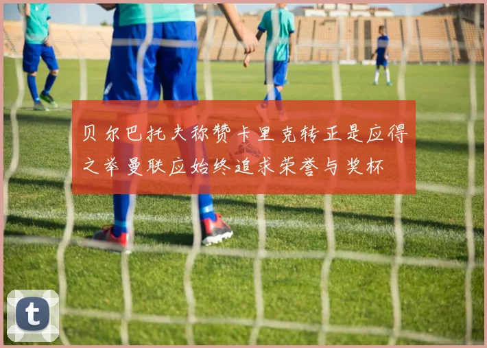 贝尔巴托夫称赞卡里克转正是应得之举曼联应始终追求荣誉与奖杯