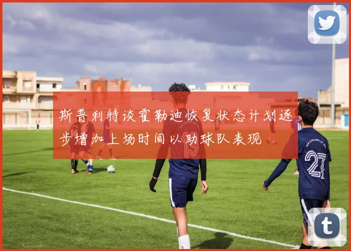 斯普利特谈霍勒迪恢复状态计划逐步增加上场时间以助球队表现