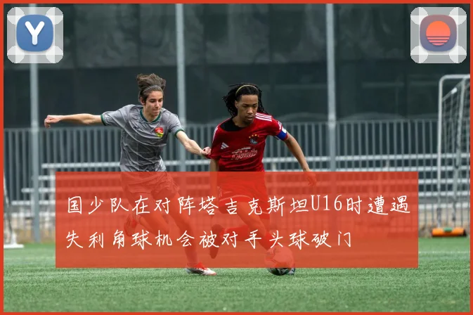 国少队在对阵塔吉克斯坦U16时遭遇失利角球机会被对手头球破门