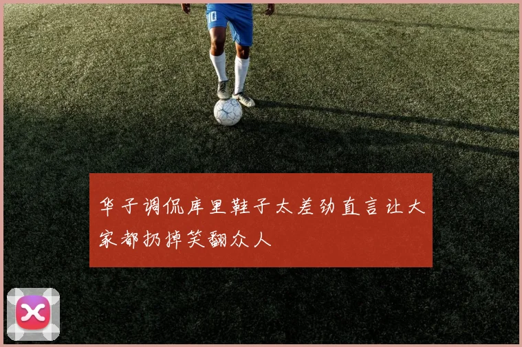 华子调侃库里鞋子太差劲直言让大家都扔掉笑翻众人